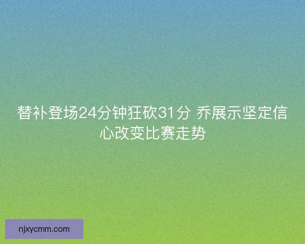 替补登场24分钟狂砍31分 乔展示坚定信心改变比赛走势 替补登场24分钟狂砍31分 乔展示坚定信心改变比赛走势