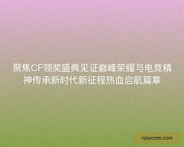 聚焦CF领奖盛典见证巅峰荣耀与电竞精神传承新时代新征程热血启航篇章
