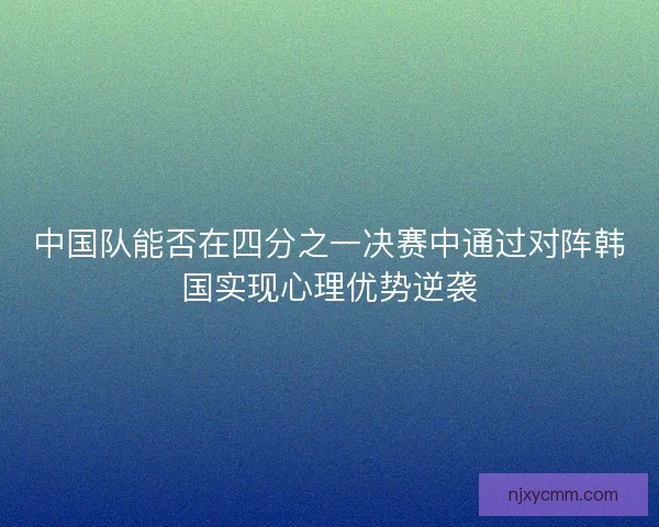 中国队能否在四分之一决赛中通过对阵韩国实现心理优势逆袭 中国队能否在四分之一决赛中通过对阵韩国实现心理优势逆袭