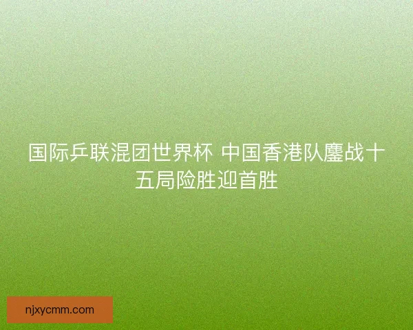 国际乒联混团世界杯 中国香港队鏖战十五局险胜迎首胜 国际乒联混团世界杯 中国香港队鏖战十五局险胜迎首胜