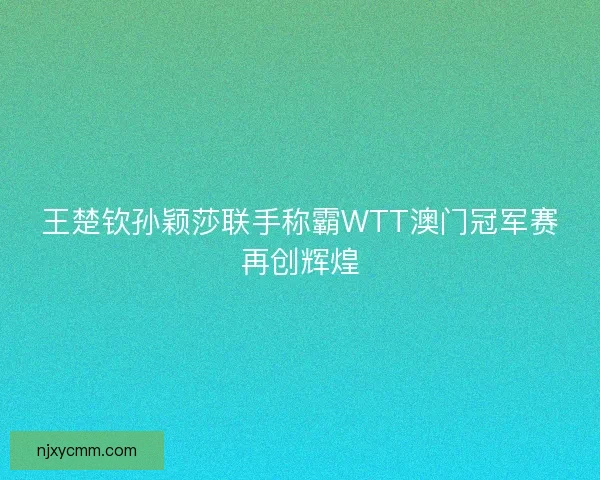 王楚钦孙颖莎联手称霸WTT澳门冠军赛再创辉煌 王楚钦孙颖莎联手称霸WTT澳门冠军赛再创辉煌