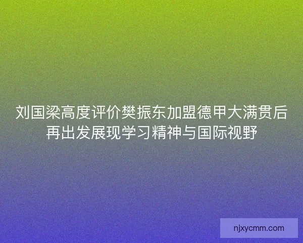 刘国梁高度评价樊振东加盟德甲大满贯后再出发展现学习精神与国际视野