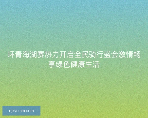 环青海湖赛热力开启全民骑行盛会激情畅享绿色健康生活 环青海湖赛热力开启全民骑行盛会激情畅享绿色健康生活