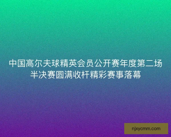 中国高尔夫球精英会员公开赛年度第二场半决赛圆满收杆精彩赛事落幕