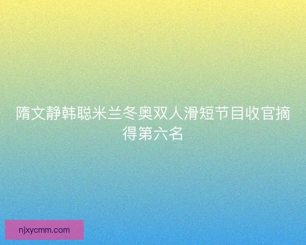 隋文静韩聪米兰冬奥双人滑短节目收官摘得第六名