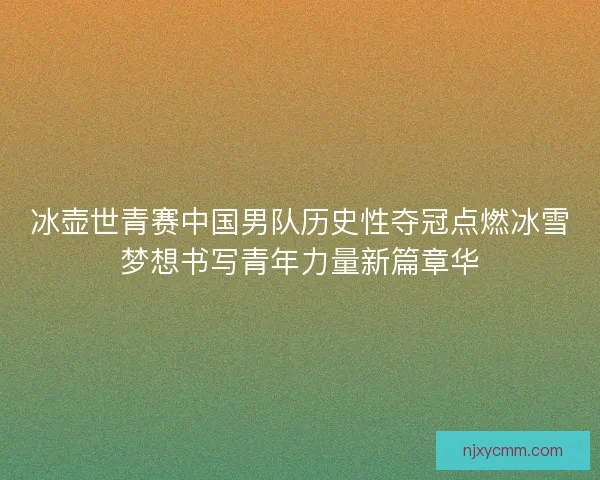 冰壶世青赛中国男队历史性夺冠点燃冰雪梦想书写青年力量新篇章华