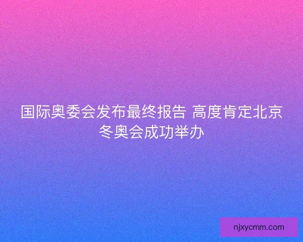 国际奥委会发布最终报告 高度肯定北京冬奥会成功举办