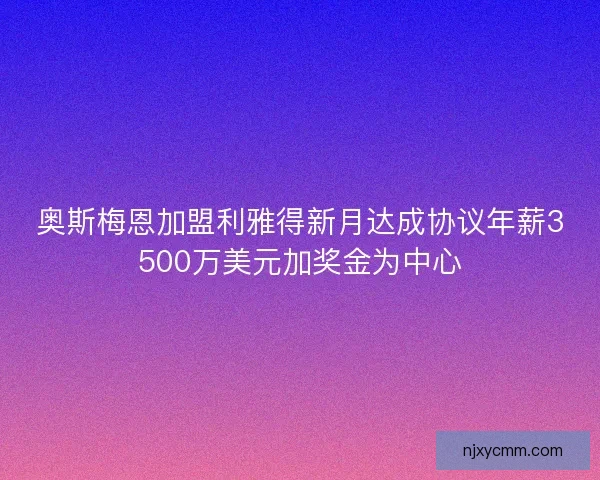 奥斯梅恩加盟利雅得新月达成协议年薪3500万美元加奖金为中心 奥斯梅恩加盟利雅得新月达成协议年薪3500万美元加奖金为中心